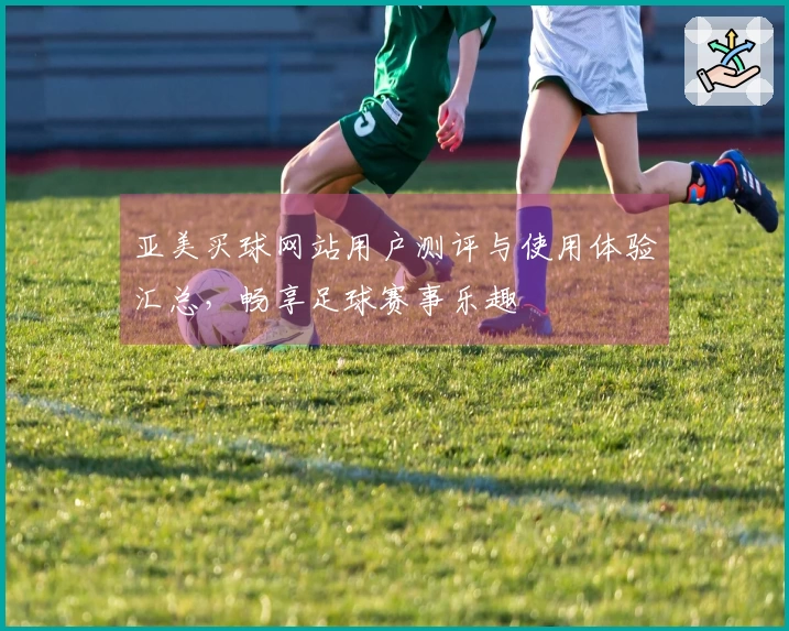 亚美买球网站用户测评与使用体验汇总，畅享足球赛事乐趣